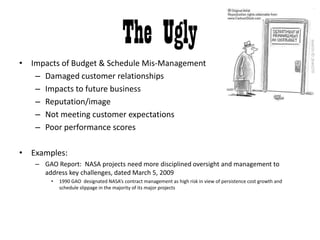 The UglyImpacts of Budget & Schedule Mis-ManagementDamaged customer relationshipsImpacts to future businessReputation/imageNot meeting customer expectationsPoor performance scoresExamples:GAO Report:  NASA projects need more disciplined oversight and management to address key challenges, dated March 5, 20091990 GAO  designated NASA’s contract management as high risk in view of persistence cost growth and schedule slippage in the majority of its major projects