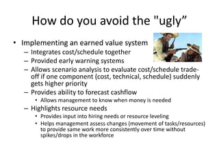 How do you avoid the "ugly”Implementing an earned value systemIntegrates cost/schedule togetherProvided early warning systemsAllows scenario analysis to evaluate cost/schedule trade-off if one component (cost, technical, schedule) suddenly gets higher priorityProvides ability to forecast cashflowAllows management to know when money is neededHighlights resource needsProvides input into hiring needs or resource levelingHelps management assess changes (movement of tasks/resources) to provide same work more consistently over time without spikes/drops in the workforce