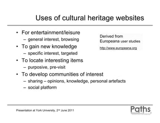 Uses of cultural heritage websites
• For entertainment/leisure
                                                 Derived from
     – general interest, browsing                Europeana user studies
• To gain new knowledge                          http://www.europeana.org
     – specific interest, targeted
• To locate interesting items
     – purposive, pre-visit
• To develop communities of interest
     – sharing – opinions, knowledge, personal artefacts
     – social platform




Presentation at York University, 2nd June 2011
 