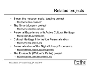 Related projects
 • Steve: the museum social tagging project
       – http://www.steve.museum/
 • The SmartMuseum project
       – http://www.smartmuseum.eu/
 • Personal Experience with Active Cultural Heritage
       – http://peach.fbk.eu/home.html
 • Cultural Heritage Information Personalisation
       – http://www.chip-project.org/
 • Personalisation of the Digital Library Experience
       – http://comminfo.rutgers.edu/imls/poodle/
 • The Ensemble (Walden’s Paths) project
       – http://ensemble.tamu.edu/walden_info

Presentation at York University, 2nd June 2011
 