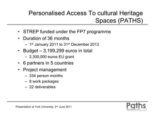 Personalised Access To cultural Heritage
                                Spaces (PATHS)
 • STREP funded under the FP7 programme
 • Duration of 36 months
       – 1st January 2011 to 31st December 2013
 • Budget – 3,199,299 euros in total
       – 2,300,000 euros EU grant
 • 6 partners in 5 countries
 • Project management
       – 334 person months
       – 8 work packages
       – 22 deliverables




Presentation at York University, 2nd June 2011
 