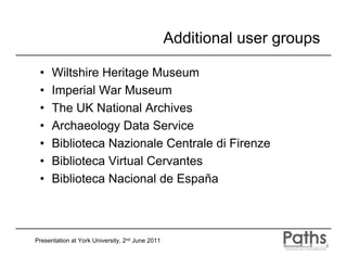 Additional user groups

 •    Wiltshire Heritage Museum
 •    Imperial War Museum
 •    The UK National Archives
 •    Archaeology Data Service
 •    Biblioteca Nazionale Centrale di Firenze
 •    Biblioteca Virtual Cervantes
 •    Biblioteca Nacional de España



Presentation at York University, 2nd June 2011
 
