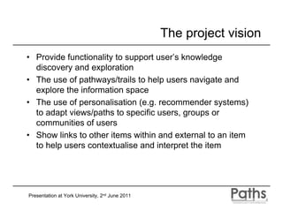 The project vision
• Provide functionality to support user’s knowledge
  discovery and exploration
• The use of pathways/trails to help users navigate and
  explore the information space
• The use of personalisation (e.g. recommender systems)
  to adapt views/paths to specific users, groups or
  communities of users
• Show links to other items within and external to an item
  to help users contextualise and interpret the item




Presentation at York University, 2nd June 2011
 