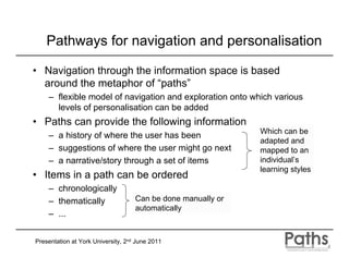 Pathways for navigation and personalisation

• Navigation through the information space is based
  around the metaphor of “paths”
    – flexible model of navigation and exploration onto which various
      levels of personalisation can be added
• Paths can provide the following information
                                                              Which can be
    – a history of where the user has been
                                                              adapted and
    – suggestions of where the user might go next             mapped to an
    – a narrative/story through a set of items                individual’s
                                                              learning styles
• Items in a path can be ordered
    – chronologically
    – thematically                  Can be done manually or
                                    automatically
    – ...


Presentation at York University, 2nd June 2011
 