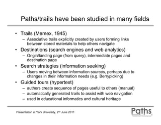 Paths/trails have been studied in many fields

• Trails (Memex, 1945)
    – Associative trails explicitly created by users forming links
      between stored materials to help others navigate
• Destinations (search engines and web analytics)
    – Origin/landing page (from query), intermediate pages and
      destination page
• Search strategies (information seeking)
    – Users moving between information sources, perhaps due to
      changes in their information needs (e.g. Berrypicking)
• Guided tours (hypertext)
    – authors create sequence of pages useful to others (manual)
    – automatically generated trails to assist with web navigation
    – used in educational informatics and cultural heritage


Presentation at York University, 2nd June 2011
 