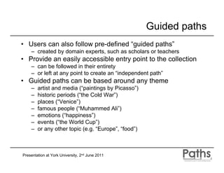 Guided paths
• Users can also follow pre-defined “guided paths”
    – created by domain experts, such as scholars or teachers
• Provide an easily accessible entry point to the collection
    – can be followed in their entirety
    – or left at any point to create an “independent path”
• Guided paths can be based around any theme
    –   artist and media (“paintings by Picasso”)
    –   historic periods (“the Cold War”)
    –   places (“Venice”)
    –   famous people (“Muhammed Ali”)
    –   emotions (“happiness”)
    –   events (“the World Cup”)
    –   or any other topic (e.g. “Europe”, “food”)



Presentation at York University, 2nd June 2011
 