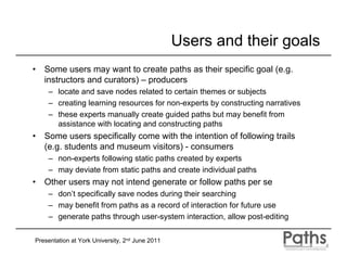 Users and their goals
•   Some users may want to create paths as their specific goal (e.g.
    instructors and curators) – producers
     – locate and save nodes related to certain themes or subjects
     – creating learning resources for non-experts by constructing narratives
     – these experts manually create guided paths but may benefit from
       assistance with locating and constructing paths
•   Some users specifically come with the intention of following trails
    (e.g. students and museum visitors) - consumers
     – non-experts following static paths created by experts
     – may deviate from static paths and create individual paths
•   Other users may not intend generate or follow paths per se
     – don’t specifically save nodes during their searching
     – may benefit from paths as a record of interaction for future use
     – generate paths through user-system interaction, allow post-editing

Presentation at York University, 2nd June 2011
 