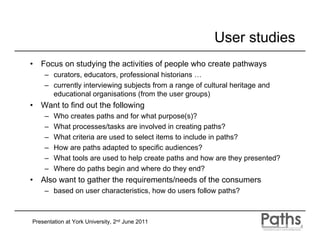 User studies
•   Focus on studying the activities of people who create pathways
     – curators, educators, professional historians …
     – currently interviewing subjects from a range of cultural heritage and
       educational organisations (from the user groups)
•   Want to find out the following
     –   Who creates paths and for what purpose(s)?
     –   What processes/tasks are involved in creating paths?
     –   What criteria are used to select items to include in paths?
     –   How are paths adapted to specific audiences?
     –   What tools are used to help create paths and how are they presented?
     –   Where do paths begin and where do they end?
•   Also want to gather the requirements/needs of the consumers
     – based on user characteristics, how do users follow paths?



Presentation at York University, 2nd June 2011
 
