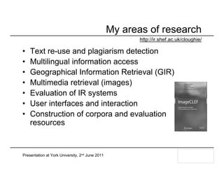 My areas of research
                                                        http://ir.shef.ac.uk/cloughie/

•   Text re-use and plagiarism detection
•   Multilingual information access
•   Geographical Information Retrieval (GIR)
•   Multimedia retrieval (images)
•   Evaluation of IR systems
•   User interfaces and interaction
•   Construction of corpora and evaluation
    resources


Presentation at York University, 2nd June 2011
 