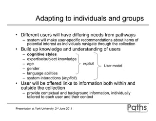 Adapting to individuals and groups

• Different users will have differing needs from pathways
     – system will make user-specific recommendations about items of
       potential interest as individuals navigate through the collection
• Build up knowledge and understanding of users
     –   cognitive styles
     –   expertise/subject knowledge
     –   age                                     explicit
                                                            User model
     –   gender
     –   language abilities
     –   system interactions (implicit)
• User will be offered links to information both within and
  outside the collection
     – provide contextual and background information, individually
       tailored to each user and their context

Presentation at York University, 2nd June 2011
 