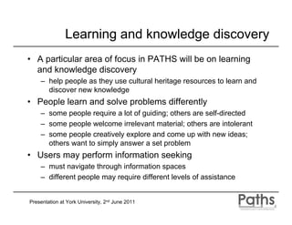 Learning and knowledge discovery
• A particular area of focus in PATHS will be on learning
  and knowledge discovery
    – help people as they use cultural heritage resources to learn and
      discover new knowledge
• People learn and solve problems differently
    – some people require a lot of guiding; others are self-directed
    – some people welcome irrelevant material; others are intolerant
    – some people creatively explore and come up with new ideas;
      others want to simply answer a set problem
• Users may perform information seeking
    – must navigate through information spaces
    – different people may require different levels of assistance


Presentation at York University, 2nd June 2011
 