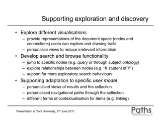 Supporting exploration and discovery

• Explore different visualisations
    – provide representations of the document space (nodes and
      connections) users can explore and drawing trails
    – personalise views to reduce irrelevant information
• Develop search and browse functionality
    – jump to specific nodes (e.g. query or through subject ontology)
    – explore relationships between nodes (e.g. “X student of Y”)
    – support for more exploratory search behaviours
• Supporting adaptation to specific user model
    – personalised views of results and the collection
    – personalised navigational paths through the collection
    – different forms of contextualisation for items (e.g. linking)


Presentation at York University, 2nd June 2011
 