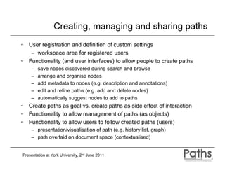 Creating, managing and sharing paths
•   User registration and definition of custom settings
     – workspace area for registered users
•   Functionality (and user interfaces) to allow people to create paths
     –   save nodes discovered during search and browse
     –   arrange and organise nodes
     –   add metadata to nodes (e.g. description and annotations)
     –   edit and refine paths (e.g. add and delete nodes)
     –   automatically suggest nodes to add to paths
•   Create paths as goal vs. create paths as side effect of interaction
•   Functionality to allow management of paths (as objects)
•   Functionality to allow users to follow created paths (users)
     – presentation/visualisation of path (e.g. history list, graph)
     – path overlaid on document space (contextualised)


Presentation at York University, 2nd June 2011
 