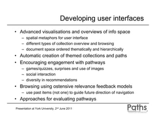 Developing user interfaces
• Advanced visualisations and overviews of info space
    – spatial metaphors for user interface
    – different types of collection overview and browsing
    – document space ordered thematically and hierarchically
• Automatic creation of themed collections and paths
• Encouraging engagement with pathways
    – games/quizzes, surprises and use of images
    – social interaction
    – diversity in recommendations
• Browsing using ostensive relevance feedback models
    – use past items (not one) to guide future direction of navigation
• Approaches for evaluating pathways
Presentation at York University, 2nd June 2011
 