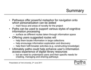 Summary

• Pathways offer powerful metaphor for navigation onto
  which personalisation can be added
     – main focus and areas of novelty for the project
• Paths can be used to support various styles of cognitive
  information processing
     – surface as different routes taken through information space
• Offering users suggested routes will
     – help them locate information in large collections
     – help encourage information exploration and discovery
     – help them fulfil broader activities (e.g. constructing knowledge)
• Ultimately paths could help enhance user’s information
  access experience of digital library resources
     – but we need to understand users and their specific needs for
       creating, managing and sharing pathways

Presentation at York University, 2nd June 2011
 