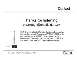 Contact


                          Thanks for listening
                        p.d.clough@sheffield.ac.uk

                    PATHS is being funded from the European Community's
                    Seventh Framework Programme (FP7/2007-2013) under
                    grant agreement n° 270082. We acknowledge the
                    contribution of all project partners involved in PATHS in
                    this presentation (see: http://www.paths-project.eu)




Presentation at York University, 2nd June 2011
 