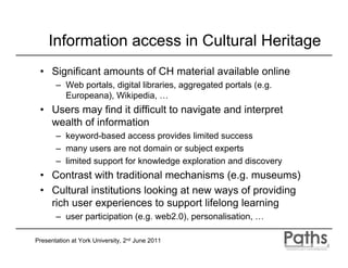 Information access in Cultural Heritage
 • Significant amounts of CH material available online
       – Web portals, digital libraries, aggregated portals (e.g.
         Europeana), Wikipedia, …
 • Users may find it difficult to navigate and interpret
   wealth of information
       – keyword-based access provides limited success
       – many users are not domain or subject experts
       – limited support for knowledge exploration and discovery
 • Contrast with traditional mechanisms (e.g. museums)
 • Cultural institutions looking at new ways of providing
   rich user experiences to support lifelong learning
       – user participation (e.g. web2.0), personalisation, …

Presentation at York University, 2nd June 2011
 