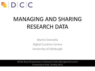 MANAGING AND SHARING
   RESEARCH DATA
                  Martin Donnelly
               Digital Curation Centre
               University of Edinburgh



 White Rose Perspectives on Research Data Management event
               University of York, 24 May 2012
 