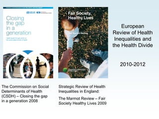 European
                                                        Review of Health
                                                         Inequalities and
                                                        the Health Divide


                                                           2010-2012



The Commission on Social   Strategic Review of Health
Determinants of Health     Inequalities in England:
(CSDH) – Closing the gap
                           The Marmot Review – Fair
in a generation 2008
                           Society Healthy Lives 2009
 