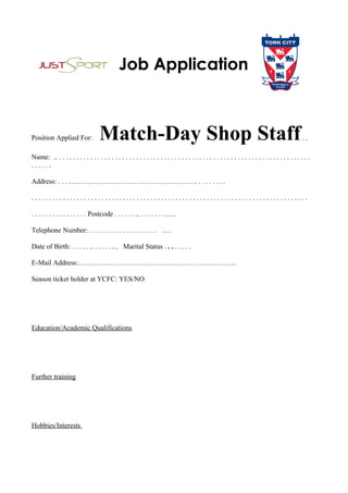 Position Applied For: Match-Day Shop Staff. .
Name: .. . . . . . . . . . . . . . . . . . . . . . . . . . . . . . . . . . . . . . . . . . . . . . . . . . . . . . . . . . . . . . . . . . . . . . . . .
. . . . . .
Address: . . . ………………………………………………. . . . . . . . .
. . . . . . . . . . . . . . . . . . . . . . . . . . . . . . . . . . . . . . . . . . . . . . . . . . . . . . . . . . . . . . . . . . . . . . . . . . . . . . .
. . . . . . . . . . . . . . . . Postcode . . . . . . .. . . . . . . ……
Telephone Number: . . . . . . . . . . . . . . . . . . . ….
Date of Birth: . . . . . .. . . . . …. Marital Status . . . . . . . .
E-Mail Address:…………………………………………………………..
Season ticket holder at YCFC: YES/NO
Education/Academic Qualifications
Further training
Hobbies/Interests
 