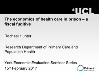 The economics of health care in prison – a
fiscal fugitive
Rachael Hunter
Research Department of Primary Care and
Population Health
York Economic Evaluation Seminar Series
15th February 2017
 