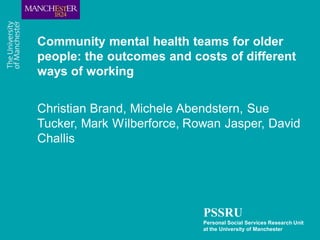Community mental health teams for older
people: the outcomes and costs of different
ways of working

Christian Brand, Michele Abendstern, Sue
Tucker, Mark Wilberforce, Rowan Jasper, David
Challis




                            PSSRU
                            Personal Social Services Research Unit
                            at the University of Manchester
 
