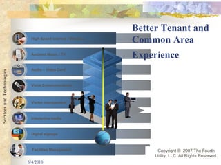 Better Tenant and
                             High Speed Internet / Wireless
                                                              Common Area
                             Ambient Music / TV
                                                              Experience
                             Audio – Video Conf
Services and Technologies




                             Voice Communications



                             Visitor management



                             Interactive media



                             Digital signage



                              Facilities Management                 Copyright ® 2007 The Fourth
                                                                   Utility, LLC All Rights Reserved.
                            6/4/2010                                                             10
 