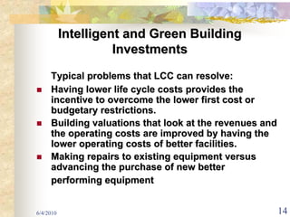 Intelligent and Green Building
                     Investments
     Typical problems that LCC can resolve:
     Having lower life cycle costs provides the
     incentive to overcome the lower first cost or
     budgetary restrictions.
     Building valuations that look at the revenues and
     the operating costs are improved by having the
     lower operating costs of better facilities.
     Making repairs to existing equipment versus
     advancing the purchase of new better
     performing equipment


6/4/2010                                                 14
 