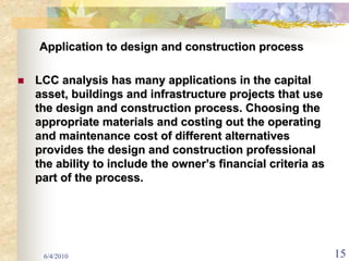 Application to design and construction process

LCC analysis has many applications in the capital
asset, buildings and infrastructure projects that use
the design and construction process. Choosing the
appropriate materials and costing out the operating
and maintenance cost of different alternatives
provides the design and construction professional
the ability to include the owner’s financial criteria as
part of the process.




 6/4/2010                                                  15
 