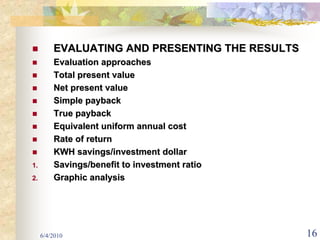 EVALUATING AND PRESENTING THE RESULTS
         Evaluation approaches
         Total present value
         Net present value
         Simple payback
         True payback
         Equivalent uniform annual cost
         Rate of return
         KWH savings/investment dollar
1.       Savings/benefit to investment ratio
2.       Graphic analysis




     6/4/2010                                    16
 
