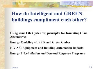 How do Intelligent and GREEN
 buildings compliment each other?

Using same Life Cycle Cost principles for Insulating Glass
Alternatives
Energy Modeling – LEED and Green Globes
H V A C Equipment and Building Automation Impacts
Energy Price Inflation and Demand Response Programs



 6/4/2010                                                    17
 