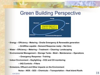 Green Building Perspective




• Energy – Efficiency - Metering - Onsite Emergency & Renewable generation
          – GridWise capable - Demand Response ready – Net Zero
• Water – Efficiency – Metering – Treatment – Cleaning- Landscaping
• Environmental Management – Storage Tanks - Mold – Maintenance – Operations
           – Emergency Response - Training
• Indoor Environment – Daylighting – CO2 and CO monitoring
          – IAQ Controls – Filters
• Emissions, Effluent and Other Impacts on the Environment
          Noise – NOX – SO2 – Chemicals – Transportation – Heat Island Roofs
    6/4/2010                                                                   18
 