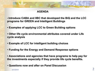 AGENDA

• Introduce CABAand IIBC that developed the BiQ and the LCC
programs for GREEN and Intelligent Buildings

• Examples of applying LCC to Green Building options

• Other life cycle environmental attributes covered under Life
cycle analysis

• Example of LCC for intelligent building choices

• Funding for the Energy and Demand Response options

• Associations and agencies that have programs to help pay for
the investments especially if they provide life cycle benefits.

• Questions now and after on Panel Discussion
   6/4/2010                                                       2
 
