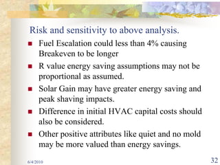 Risk and sensitivity to above analysis.
     Fuel Escalation could less than 4% causing
     Breakeven to be longer
     R value energy saving assumptions may not be
     proportional as assumed.
     Solar Gain may have greater energy saving and
     peak shaving impacts.
     Difference in initial HVAC capital costs should
     also be considered.
     Other positive attributes like quiet and no mold
     may be more valued than energy savings.
6/4/2010                                                32
 