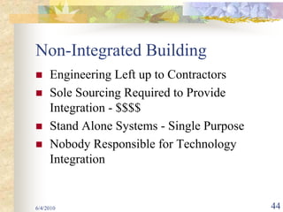 Non-Integrated Building
     Engineering Left up to Contractors
     Sole Sourcing Required to Provide
     Integration - $$$$
     Stand Alone Systems - Single Purpose
     Nobody Responsible for Technology
     Integration


6/4/2010                                    44
 