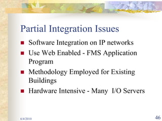 Partial Integration Issues
     Software Integration on IP networks
     Use Web Enabled - FMS Application
     Program
     Methodology Employed for Existing
     Buildings
     Hardware Intensive - Many I/O Servers


6/4/2010                                     46
 