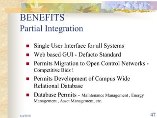 BENEFITS
Partial Integration
           Single User Interface for all Systems
           Web based GUI - Defacto Standard
           Permits Migration to Open Control Networks -
           Competitive Bids !
           Permits Development of Campus Wide
           Relational Database
           Database Permits - Maintenance Management , Energy
           Management , Asset Management, etc.


6/4/2010                                                        47
 