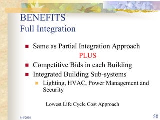 BENEFITS
Full Integration
           Same as Partial Integration Approach
                           PLUS
           Competitive Bids in each Building
           Integrated Building Sub-systems
              Lighting, HVAC, Power Management and
              Security

               Lowest Life Cycle Cost Approach

6/4/2010                                             50
 
