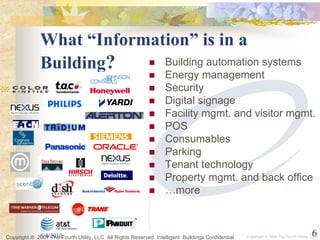 What “Information” is in a
              Building?     Building automation systems
                                                                   Energy management
                                                                   Security
                                                                   Digital signage
                                                                   Facility mgmt. and visitor mgmt.
                                                                   POS
                                                                   Consumables
                                                                   Parking
                                                                   Tenant technology
                                                                   Property mgmt. and back office
                                                                   …more



             6/4/2010
Copyright ® 2007 The Fourth Utility, LLC All Rights Reserved. Intelligent Buildings Confidential                                        6
                                                                                                   Copyright ® 2006 The Fourth Utility, LLC
 