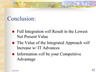Conclusion:

      Full Integration will Result in the Lowest
      Net Present Value
      The Value of the Integrated Approach will
      Increase w/ IT Advances
      Information will be your Competitive
      Advantage

 6/4/2010                                          62
 