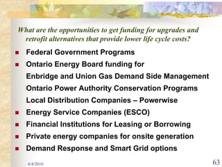 What are the opportunities to get funding for upgrades and
 retrofit alternatives that provide lower life cycle costs?
  Federal Government Programs
  Ontario Energy Board funding for
  Enbridge and Union Gas Demand Side Management
  Ontario Power Authority Conservation Programs
  Local Distribution Companies – Powerwise
  Energy Service Companies (ESCO)
  Financial Institutions for Leasing or Borrowing
  Private energy companies for onsite generation
  Demand Response and Smart Grid options
   6/4/2010                                                   63
 