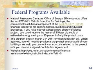 Federal Programs Available
Natural Resources Canada's Office of Energy Efficiency now offers
the ecoENERGY Retrofit Incentive for Buildings, the
commercial/institutional component of the ecoENERGY Retrofit
financial incentives for existing homes, buildings and industrial
processes. If you have not yet started a new energy efficiency
project, you could receive the lesser of $10 per gigajoule of
estimated energy savings or 25 percent of eligible project costs.
The program ends in March 31st 2011 or when funds run out. When
applying, you will need to provide a pre-project energy audit of your
buildings. As well, you cannot incur any costs related to the project
until you receive a signed Contribution Agreement.
Website: http://oee.nrcan.gc.ca/commercial/financial-
assistance/existing/retrofits/index.cfm?attr=0




 6/4/2010                                                               64
 