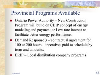 Provincial Programs Available
  Ontario Power Authority – New Construction
  Program will build on CBIP concept of energy
  modeling and payment or Low rate interest to
  facilitate better energy performance.
  Demand Response 3 – contractual agreement for
  100 or 200 hours – incentives paid to schedule by
  term and amounts.
  ERIP – Local distribution company programs



6/4/2010                                              65
 