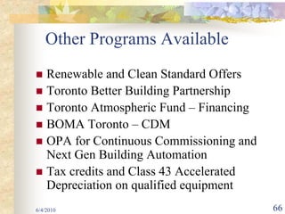 Other Programs Available
    Renewable and Clean Standard Offers
    Toronto Better Building Partnership
    Toronto Atmospheric Fund – Financing
    BOMA Toronto – CDM
    OPA for Continuous Commissioning and
    Next Gen Building Automation
    Tax credits and Class 43 Accelerated
    Depreciation on qualified equipment
6/4/2010                                   66
 