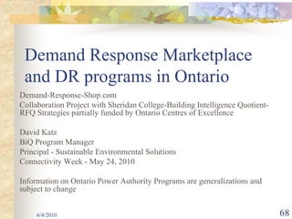 Demand Response Marketplace
 and DR programs in Ontario
Demand-Response-Shop.com
Collaboration Project with Sheridan College-Building Intelligence Quotient-
RFQ Strategies partially funded by Ontario Centres of Excellence

David Katz
BiQ Program Manager
Principal - Sustainable Environmental Solutions
Connectivity Week - May 24, 2010

Information on Ontario Power Authority Programs are generalizations and
subject to change


     6/4/2010                                                                 68
 