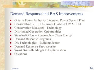 Demand Response and BAS Improvements
   Ontario Power Authority Integrated Power System Plan
   Conservation - LEED – Green Globe –BOMA BESt
   Conservation Measures - Technology
   Distributed Generation Opportunities
   Standard Offers – Renewable – Clean Energy
   Demand Response Programs
   DR Technologies – Building Sector
   Demand Response Shop website
   Smart Grid –Building2Grid optimization
   Questions



6/4/2010                                                  69
 