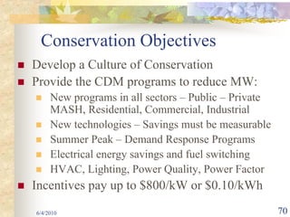 Conservation Objectives
Develop a Culture of Conservation
Provide the CDM programs to reduce MW:
     New programs in all sectors – Public – Private
     MASH, Residential, Commercial, Industrial
     New technologies – Savings must be measurable
     Summer Peak – Demand Response Programs
     Electrical energy savings and fuel switching
     HVAC, Lighting, Power Quality, Power Factor
Incentives pay up to $800/kW or $0.10/kWh
6/4/2010                                              70
 