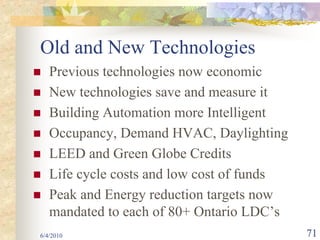 Old and New Technologies
   Previous technologies now economic
   New technologies save and measure it
   Building Automation more Intelligent
   Occupancy, Demand HVAC, Daylighting
   LEED and Green Globe Credits
   Life cycle costs and low cost of funds
   Peak and Energy reduction targets now
   mandated to each of 80+ Ontario LDC’s
6/4/2010                                    71
 