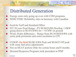Distributed Generation
Energy costs only going up even with CDM programs.
NERC/FERC Reliability rules in harmony with Canadian

Feed-In-Tarff and Standard Offers
FIT 20 year fixed Range - PV/$0.802/kWh Rooftop <10kW
going down to $0.433/kWh for < 10 MW on ground
Wind, Hydro &Biomass – Range from $0.10-$020/kWh with
some peak premiums and some escalation to CPI

CESOP–On Hold $0.081/kWh Peak and $0.0432 Off peak
with some fuel price adjustments
Not on HEAT portion Only for certain hours and 8 months
Demand Response Programs took precedent in IPSP
6/4/2010                                                  72
 