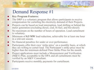 Demand Response #1
Key Program Features:
The DRP is a voluntary program that allows participants to receive
compensation for curtailing the electricity demand of their Projects.
Projects can be based on load interruption, load shifting or behind the
meter generation (excluding diesel, coal, bi-fuel, and bio-diesel).
No maximum on the number of hours of operation. Load curtailment
is voluntary.
Minimum of 0.5 MW load reduction, achievable for at least one hour
in a relevant season.
No financial penalties for under or over performance.
Participants offer their own ‘strike price’ on a monthly basis, at which
they are willing to curtail load. The Participant’s strike price must be
higher than the minimum defined Floor Strike Price for the month.
Project applications must include a Measurement and Verification
(M&V) Plan, acceptable to the OPA and all curtailments must be
verified by an M&V Consultant.
Participants receive monthly payments for curtailment.

6/4/2010                                                                   75
 